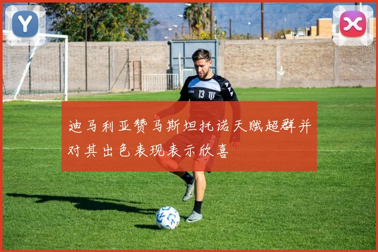 迪马利亚赞马斯坦托诺天赋超群并对其出色表现表示欣喜
