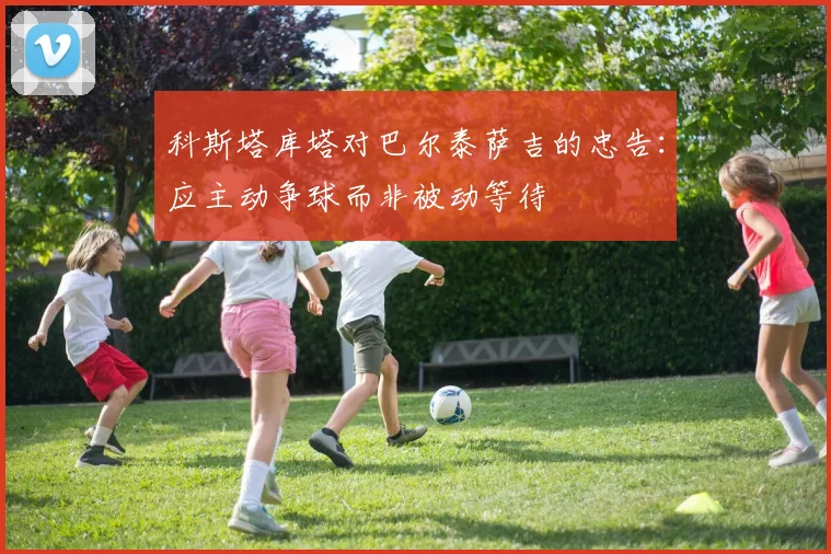 科斯塔库塔对巴尔泰萨吉的忠告：应主动争球而非被动等待