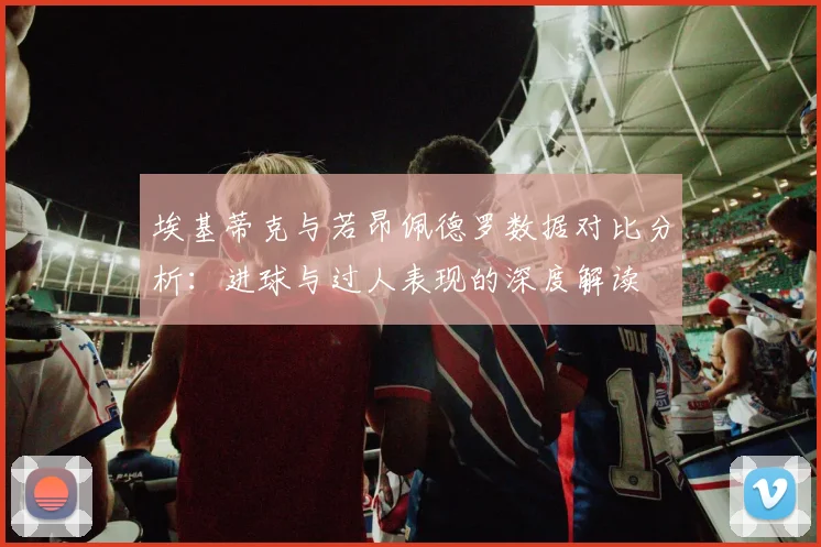 埃基蒂克与若昂佩德罗数据对比分析：进球与过人表现的深度解读
