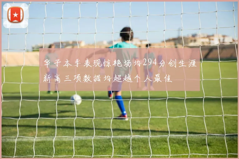 华子本季表现惊艳场均294分创生涯新高三项数据均超越个人最佳