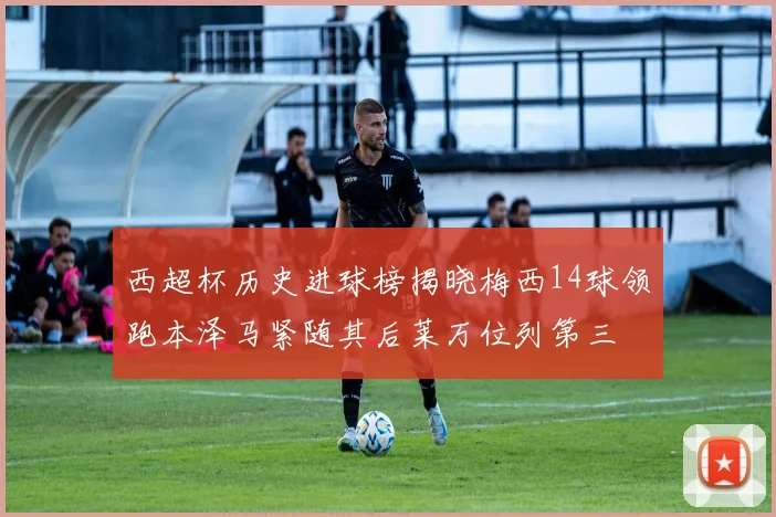 西超杯历史进球榜揭晓梅西14球领跑本泽马紧随其后莱万位列第三