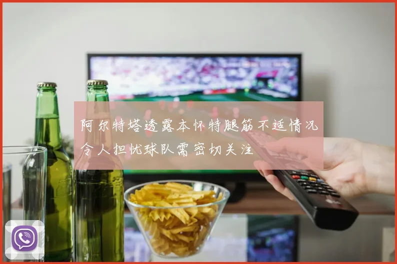 阿尔特塔透露本怀特腿筋不适情况令人担忧球队需密切关注