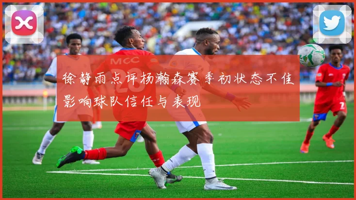 徐静雨点评杨瀚森赛季初状态不佳影响球队信任与表现