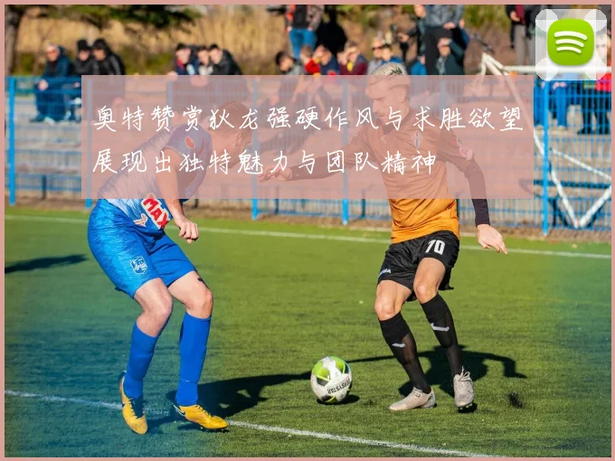 奥特赞赏狄龙强硬作风与求胜欲望展现出独特魅力与团队精神