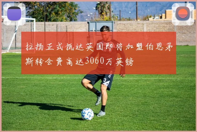 拉扬正式抵达英国即将加盟伯恩茅斯转会费高达3060万英镑