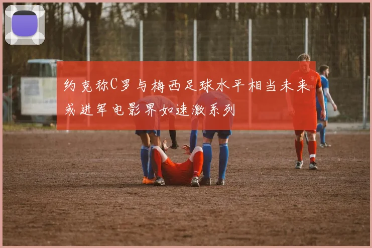 约克称C罗与梅西足球水平相当未来或进军电影界如速激系列