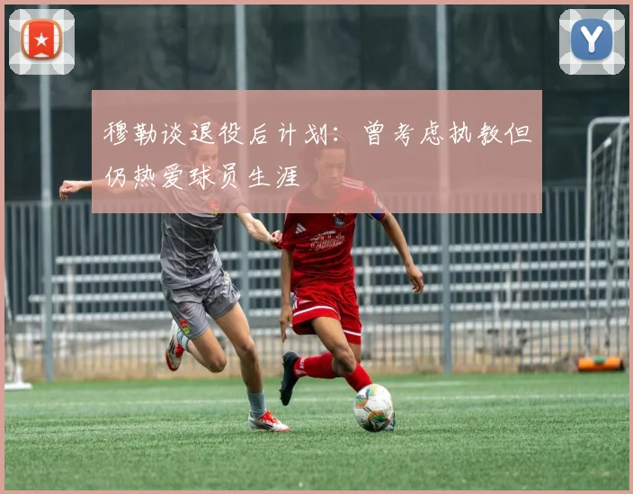 穆勒谈退役后计划：曾考虑执教但仍热爱球员生涯