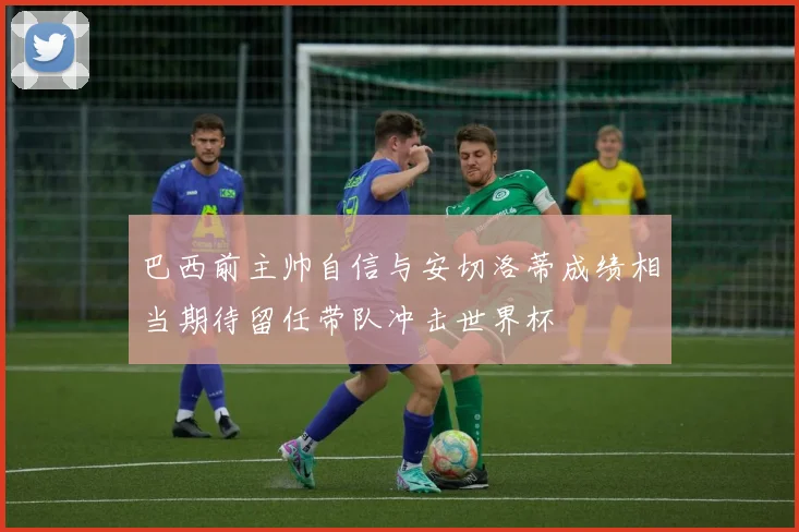 巴西前主帅自信与安切洛蒂成绩相当期待留任带队冲击世界杯