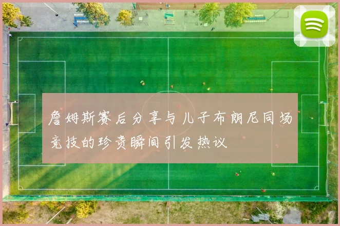 詹姆斯赛后分享与儿子布朗尼同场竞技的珍贵瞬间引发热议