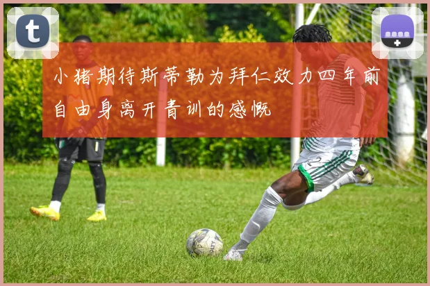 小猪期待斯蒂勒为拜仁效力四年前自由身离开青训的感慨