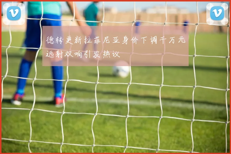 德转更新拉菲尼亚身价下调千万元远射双响引发热议