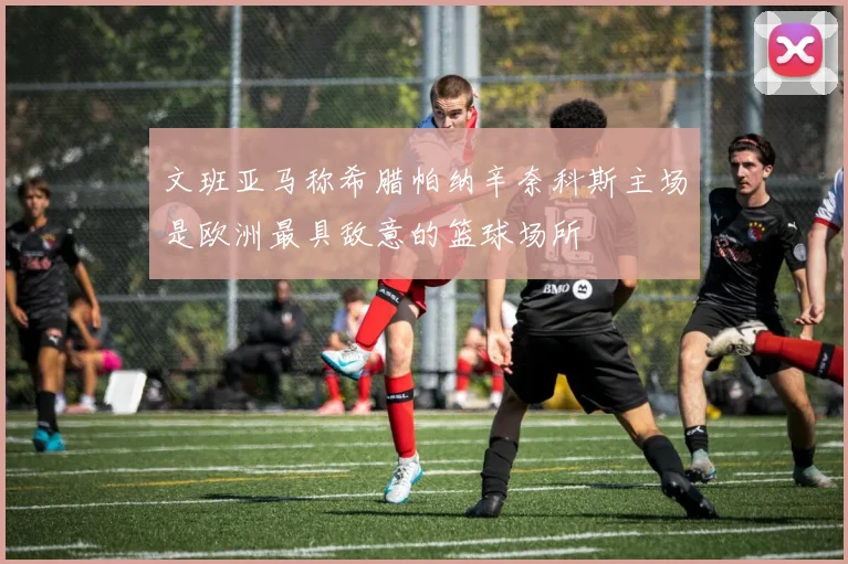 文班亚马称希腊帕纳辛奈科斯主场是欧洲最具敌意的篮球场所