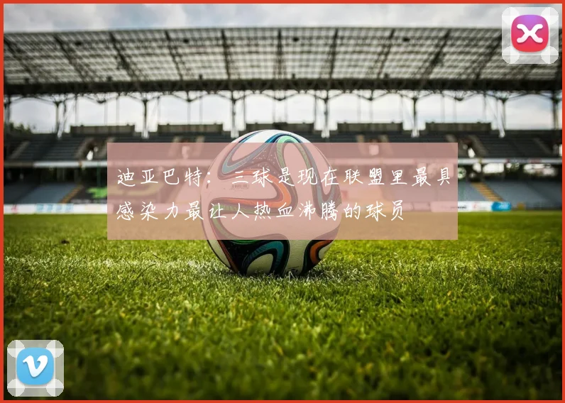 迪亚巴特：三球是现在联盟里最具感染力最让人热血沸腾的球员