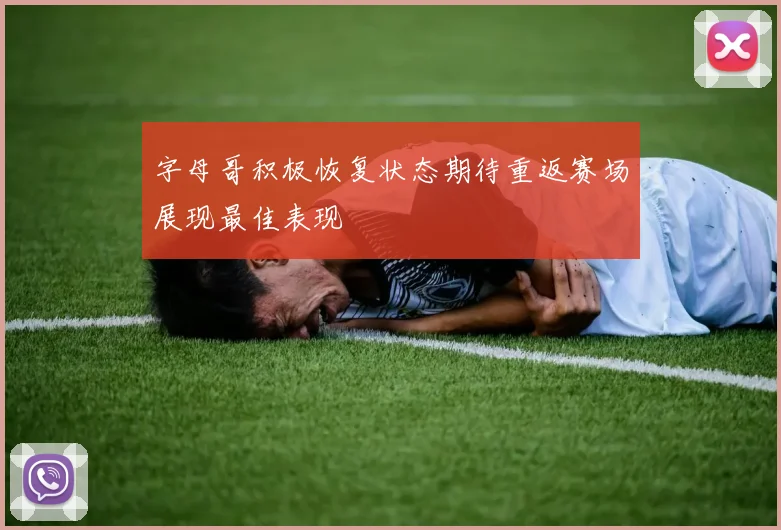 字母哥积极恢复状态期待重返赛场展现最佳表现