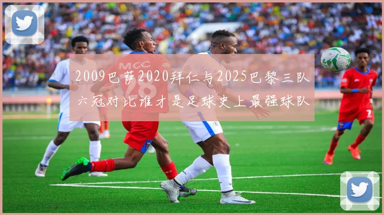 2009巴萨2020拜仁与2025巴黎三队六冠对比谁才是足球史上最强球队