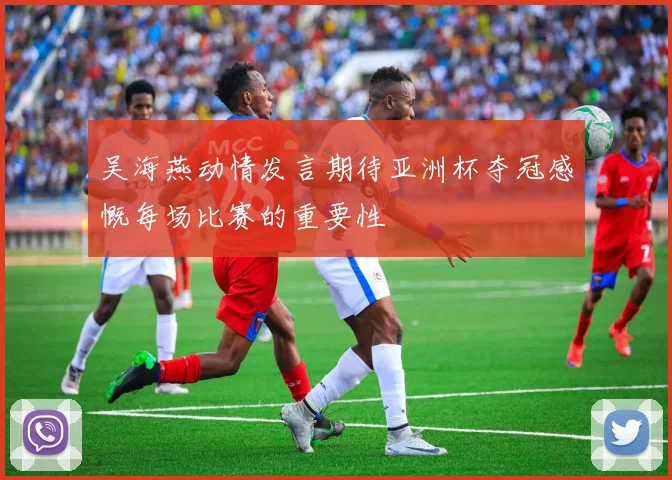 吴海燕动情发言期待亚洲杯夺冠感慨每场比赛的重要性