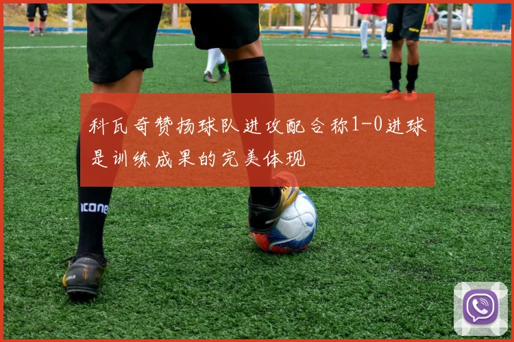 科瓦奇赞扬球队进攻配合称1-0进球是训练成果的完美体现