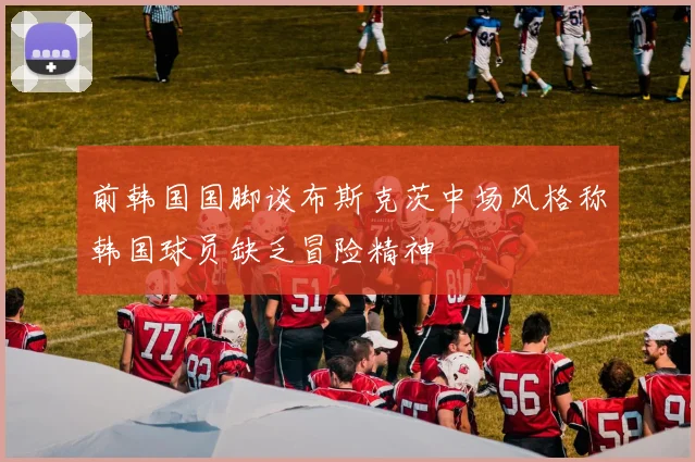 前韩国国脚谈布斯克茨中场风格称韩国球员缺乏冒险精神