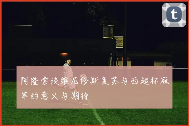 阿隆索谈维尼修斯复苏与西超杯冠军的意义与期待