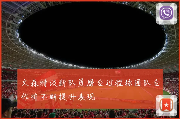 文森特谈新队员磨合过程称团队合作将不断提升表现