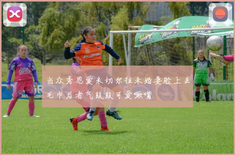 当众秀恩爱米切尔往未婚妻脸上丢毛巾后者气鼓鼓可爱噘嘴
