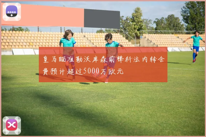 皇马瞄准勒沃库森前锋科法内转会费预计超过5000万欧元