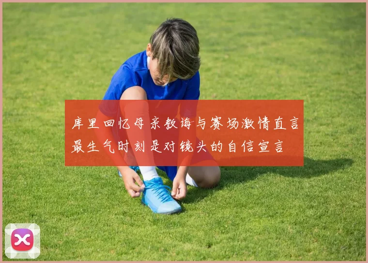 库里回忆母亲教诲与赛场激情直言最生气时刻是对镜头的自信宣言