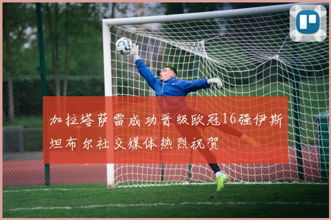 加拉塔萨雷成功晋级欧冠16强伊斯坦布尔社交媒体热烈祝贺
