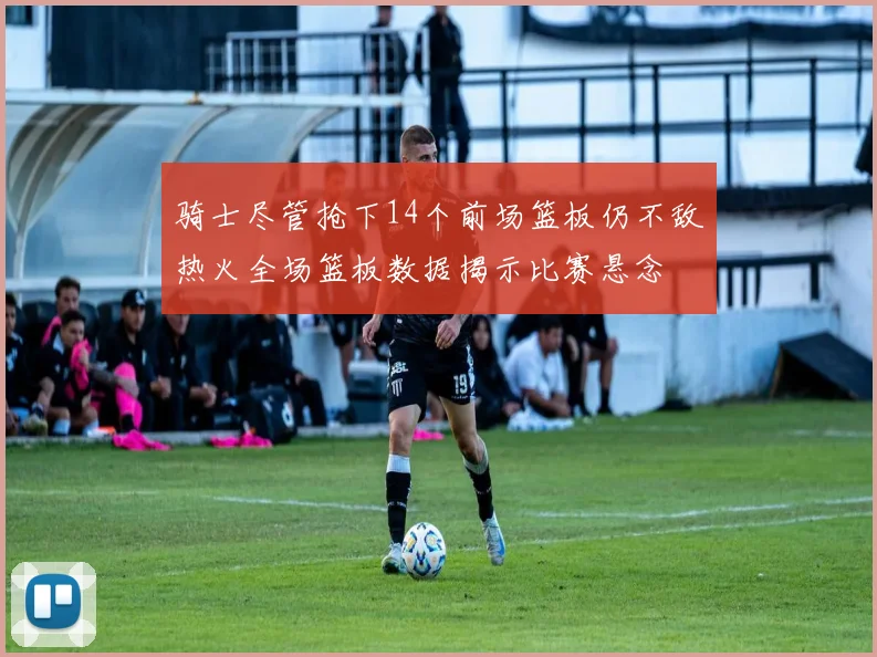 骑士尽管抢下14个前场篮板仍不敌热火全场篮板数据揭示比赛悬念