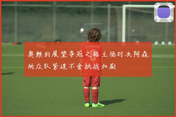 奥赖利展望争冠之路主场对决阿森纳众队紧追不舍挑战加剧